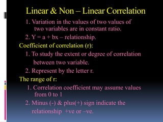 Linear & Non – Linear Correlation
1. Variation in the values of two values of
two variables are in constant ratio.
2. Y = a + bx – relationship.
Coefficient of correlation (r):
1. To study the extent or degree of correlation
between two variable.
2. Represent by the letter r.
The range of r:
1. Correlation coefficient may assume values
from 0 to 1
2. Minus (-) & plus(+) sign indicate the
relationship +ve or –ve.
 
