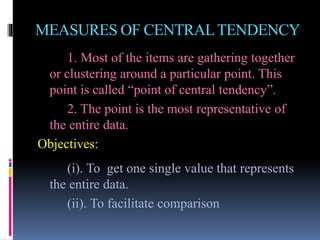 MEASURES OF CENTRALTENDENCY
1. Most of the items are gathering together
or clustering around a particular point. This
point is called “point of central tendency”.
2. The point is the most representative of
the entire data.
Objectives:
(i). To get one single value that represents
the entire data.
(ii). To facilitate comparison
 