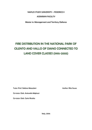 NAPLES STUDY UNIVERSITY – FEDERICO II
AGRARIAN FACULTY

Master in: Management and Territory Defence

FIRE DISTRIBUTION IN THE NATIONAL PARK OF
CILENTO AND VALLO OF DIANO CONNECTED TO
LAND COVER CLASSES (1995-2005)

Tutor: Prof. Stefano Mazzoleni

Author: Rita Sousa

Co-tutor: Dott. Antonello Migliozzi
Co-tutor: Dott. Carlo Ricotta

Italy, 2006

 