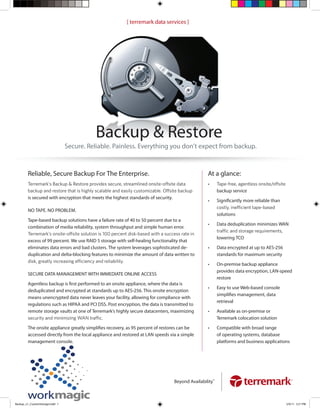 [ terremark data services ]




                                            Backup & Restore
                                 Secure. Reliable. Painless. Everything you don’t expect from backup.



        Reliable, Secure Backup For The Enterprise.                                                At a glance:
                                                                                                   •
                                                                                                          backup service
        is secured with encryption that meets the highest standards of security.
                                                                                                   •      Signiﬁcantly more reliable than
        NO TAPE. NO PROBLEM.
                                                                                                          solutions
        Tape-based backup solutions have a failure rate of 40 to 50 percent due to a
                                                                                                   •      Data deduplication minimizes WAN
        combination of media reliability, system throughput and simple human error.

                                                                                                          lowering TCO
        excess of 99 percent. We use RAID 5 storage with self-healing functionality that
        eliminates data errors and bad clusters. The system leverages sophisticated de-            •      Data encrypted at up to AES-256
        duplication and delta-blocking features to minimize the amount of data written to                 standards for maximum security

                                                                                                   •      On-premise backup appliance
                                                                                                          provides data encryption, LAN-speed
        SECURE DATA MANAGEMENT WITH IMMEDIATE ONLINE ACCESS
                                                                                                          restore
        Agentless backup is ﬁrst performed to an onsite appliance, where the data is
                                                                                                   •      Easy to use Web-based console
        deduplicated and encrypted at standards up to AES-256. This onsite encryption
                                                                                                          simpliﬁes management, data
        means unencrypted data never leaves your facility, allowing for compliance with
                                                                                                          retrieval
        regulations such as HIPAA and PCI DSS. Post encryption, the data is transmitted to
        remote storage vaults at one of Terremark’s highly secure datacenters, maximizing          •      Available as on-premise or
                                                                                                          Terremark colocation solution

        The onsite appliance greatly simpliﬁes recovery, as 95 percent of restores can be          •      Compatible with broad range
        accessed directly from the local appliance and restored at LAN speeds via a simple                of operating systems, database
        management console.                                                                               platforms and business applications




                                                                                   Beyond Availability™



Backup_v1_CustomStorage.indd 1                                                                                                              5/9/11 5:21 PM
 