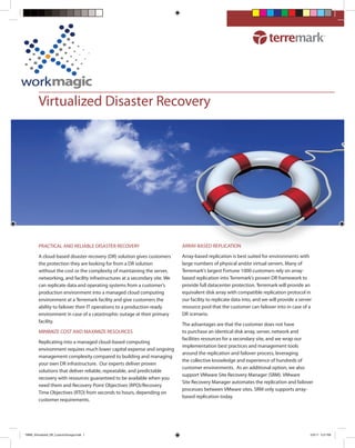 Virtualized Disaster Recovery




        PRACTICAL AND RELIABLE DISASTER RECOVERY                           ARRAY-BASED REPLICATION

        A cloud-based disaster recovery (DR) solution gives customers      Array-based replication is best suited for environments with
        the protection they are looking for from a DR solution             large numbers of physical and/or virtual servers. Many of
        without the cost or the complexity of maintaining the server,      Terremark’s largest Fortune 1000 customers rely on array-
        networking, and facility infrastructures at a secondary site. We   based replication into Terremark’s proven DR framework to
        can replicate data and operating systems from a customer’s         provide full datacenter protection. Terremark will provide an
        production environment into a managed cloud computing              equivalent disk array with compatible replication protocol in
        environment at a Terremark facility and give customers the         our facility to replicate data into, and we will provide a server
        ability to failover their IT operations to a production-ready      resource pool that the customer can failover into in case of a
        environment in case of a catastrophic outage at their primary      DR scenario.
        facility.
                                                                           The advantages are that the customer does not have
        MINIMIZE COST AND MAXIMIZE RESOURCES                               to purchase an identical disk array, server, network and
                                                                           facilities resources for a secondary site, and we wrap our
        Replicating into a managed cloud-based computing
                                                                           implementation best practices and management tools
        environment requires much lower capital expense and ongoing
                                                                           around the replication and failover process, leveraging
        management complexity compared to building and managing
                                                                           the collective knowledge and experience of hundreds of
        your own DR infrastructure. Our experts deliver proven
                                                                           customer environments. As an additional option, we also
        solutions that deliver reliable, repeatable, and predictable
                                                                           support VMware Site Recovery Manager (SRM). VMware
        recovery with resources guaranteed to be available when you
                                                                           Site Recovery Manager automates the replication and failover
        need them and Recovery Point Objectives (RPO)/Recovery
                                                                           processes between VMware sites. SRM only supports array-
        Time Objectives (RTO) from seconds to hours, depending on
                                                                           based replication today.
        customer requirements.




TMRK_Virtualized_DR_CustomStorage.indd 1                                                                                                   5/9/11 5:21 PM
 