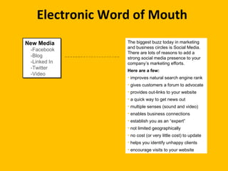 Electronic Word of Mouth New Media -Facebook -Blog -Linked In -Twitter -Video The biggest buzz today in marketing and business circles is Social Media.  There are lots of reasons to add a strong social media presence to your company’s marketing efforts.  Here are a few: improves natural search engine rank gives customers a forum to advocate  provides out-links to your website a quick way to get news out multiple senses (sound and video) enables business connections establish you as an “expert” not limited geographically no cost (or very little cost) to update helps you identify unhappy clients encourage visits to your website 