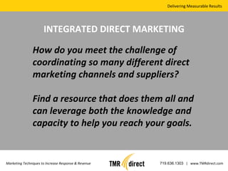 Delivering Measurable Results Marketing Techniques to Increase Response & Revenue 719.636.1303   |  www.TMRdirect.com INTEGRATED DIRECT MARKETING How do you meet the challenge of coordinating so many different direct marketing channels and suppliers? Find a resource that does them all and can leverage both the knowledge and capacity to help you reach your goals. 