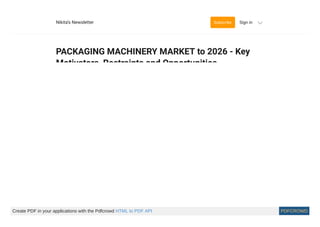 PACKAGING MACHINERY MARKET to 2026 - Key
Motivators, Restraints and Opportunities
Nikita Godse
Transparency Market Research delivers key insights for the packaging machinery
market in its published report, which include global industry analysis, size, share,
growth, trends, and forecast for 2019–2026. In terms of revenue, the global packaging
machinery market is projected to expand at a CAGR of ~6%, in terms of volume,
during the forecast period, due to several factors, about which TMR o ers detailed
insights and forecast in packaging machinery market report.
The global packaging machinery market is fragmented. With over a hundred players
present in the market. However, most of the key manufacturers have their base in ve
major countries including Germany, Italy, China, the U.S., and Japan. Manufacturers
present in markets in Germany and Italy market o er very high quality and
technologically advanced packaging machinery as compared to those o ered by
manufacturers in other countries. However, the packaging machinery o ered by
20 hr ago
Sign in
About
Archive
Help
Nikita’s Newsletter Subscribe Sign in
Create PDF in your applications with the Pdfcrowd HTML to PDF API PDFCROWD
 