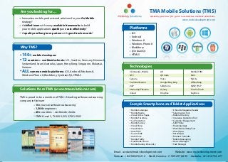 Are you looking for…                                                                                      TMA Mobile Solutions (TMS)
                                                                                                           Quality partner for your innovative mobile solutions
 Innovative mobile products and solutions for your Go Mobile                                                                           www.mobi-development.com
 strategy?
 A skilled team with many available frameworks to build
 your mobile applications quickly and cost effectively?                               Platforms
 A quality and long term partner with good track records?                              iOS
                                                                                       Android
                                                                                       Windows 8
                                                                                       Windows Phone 8
Why TMS?                                                                               BlackBerry
                                                                                       Symbian/Qt
 150+ mobile developers                                                                HTML5
 12 countries – worldwide clients: U.S., Sweden, Germany, Denmark,
 Switzerland, Israel, Australia, Japan, Hong Kong, Singapore, Malaysia,
 Vietnam                                                                              Technologies
 ALL common mobile platforms: iOS, Android, Windows 8,                                3D, OpenGL, WebGL            AR                          Mobile DRM
 Windows Phone 8, BlackBerry, Symbian/Qt, HTML5                                       NFC                          QR Code                     SMS
                                                                                      Camera                       Voice                       SQLite
                                                                                      Push Notification            Google/Bing Map             Offline Map
                                                                                      VoIP                         Softphone                   MjSIP, PjSIP
Solutions from TMA (www.tmasolutions.com)                                             PhoneGap/Titanium            JQuery                      Sencha Touch
                                                                                      iCloud                       DropBox                     SkyDrive
TMS is proud to be a member of TMA - A leading software outsourcing
company in Vietnam
		          15+ years in software outsourcing                                         Sample Smartphone and Tablet Applications
	  	        1,300+ engineers                                                           Mobile Catalogue                        E-Book & Magazine Reader
	  	        20+ countries – worldwide clients                                          Mobile Media                            Sale Analysis Tool
	  	        CMMI-Level 5, TL 9000, ISO 27001:2005                                      Visual Yellow Pages                     Mobile Directory
                                                                                       Mobile Furniture                        Insurance Quotation Tool
                                                                                       Car Promotion                           Customer Engagement
                                                                                       Mobile Survey                           Soft Phone
                                                                                       Visual Shop                             Roaming Apps
                                                                                       Visual Menu                             Work Site Auditing Tool
                                                                                       Auto SMS                                Hotel Apps
                                                                                       Secure SMS                              Retail Apps
                                                                                       Auto Voice                              Business Calendar
                                                                                       Mobile Traffic                          Mobile Messaging
                                                                                       Dual Mode Phone                         Device Manager
                                                                                       Mobile Backup & Security                Task Manager


                                                                          Email: contact@mobi-development.com                   Website: www.mobi-development.com
                                                                          Vietnam: +84 908-676-212        North America: +1 909-297-8899       Australia: +61 414-734-277
 