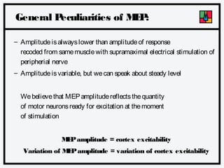 General P
eculiarities of M P
E:
– Amplitude is always lower than amplitude of response
recoded from same muscle with supramaximal electrical stimulation of
peripherial nerve
– Amplitude is variable, but we can speak about steady level
We believe that MEP amplitude reflects the quantity
of motor neurons ready for excitation at the moment
of stimulation
M P amplitude = cortex excitability
E
Variation of M P amplitude = variation of cortex excitability
E

 