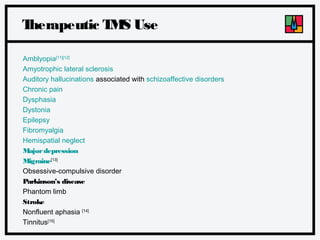 T
herapeutic T S Use
M
Amblyopia[11][12]
Amyotrophic lateral sclerosis
Auditory hallucinations associated with schizoaffective disorders
Chronic pain
Dysphasia
Dystonia
Epilepsy
Fibromyalgia
Hemispatial neglect
Major depression
Migraine[13]
Obsessive-compulsive disorder
Parkinson’s disease
Phantom limb
Stroke
Nonfluent aphasia [14]
Tinnitus[15]

 