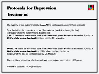 P
rotocols for Depression
T
reatment
The majority of our customers apply Neuro-M to treat depression using these protocols:
S
Over the left frontal dorsolateral cortex (5 cm anterior (parallel to the sagittal line)
to the area where the motor threshold is obtained)
5 H 25 trains of 10 seconds each with 20-second pause between the trains. Applied at
z,
120% of the motor threshold (protocol used by Dr. Marcolin).
or
10 H 30 trains of 4 seconds each with 20-second pause between the trains. Applied at
z,
100% of the motor threshold (or 120%, when possible - limited by
the power of the device) (protocol used by Dr. Moacyr).
The quantity of stimuli for effective treatment is considered as more than 1000 pulses
Number of sessions: 15-30 (3-6 weeks)

 