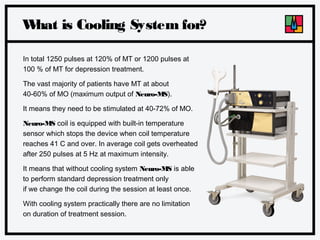 W
hat is Cooling System for?
In total 1250 pulses at 120% of MT or 1200 pulses at
100 % of MT for depression treatment.
The vast majority of patients have MT at about
40-60% of MO (maximum output of Neuro-MS).
It means they need to be stimulated at 40-72% of MO.
Neuro-MS coil is equipped with built-in temperature
sensor which stops the device when coil temperature
reaches 41 C and over. In average coil gets overheated
after 250 pulses at 5 Hz at maximum intensity.
It means that without cooling system Neuro-MS is able
to perform standard depression treatment only
if we change the coil during the session at least once.
With cooling system practically there are no limitation
on duration of treatment session.

 