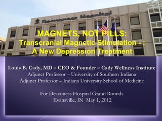 MAGNETS, NOT PILLS:
    Transcranial Magnetic Stimulation - :
       A New Depression Treatment

Louis B. Cady, MD – CEO & Founder – Cady Wellness Institute
        Adjunct Professor – University of Southern Indiana
    Adjunct Professor – Indiana University School of Medicine

             For Deaconess Hospital Grand Rounds
                  Evansville, IN May 1, 2012
 