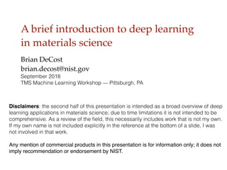 A brief introduction to deep learning
in materials science
Brian DeCost
brian.decost@nist.gov
September 2018
TMS Machine Learning Workshop — Pittsburgh, PA
Disclaimers: the second half of this presentation is intended as a broad overview of deep
learning applications in materials science; due to time limitations it is not intended to be
comprehensive. As a review of the ﬁeld, this necessarily includes work that is not my own.
If my own name is not included explicitly in the reference at the bottom of a slide, I was
not involved in that work.
Any mention of commercial products in this presentation is for information only; it does not
imply recommendation or endorsement by NIST.
 