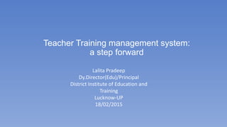 Teacher Training management system:
a step forward
Lalita Pradeep
Dy.Director(Edu)/Principal
District Institute of Education and
Training
Lucknow-UP
18/02/2015
 