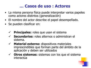 • La misma persona física puede interpretar varios papeles
como actores distintos (generalización)
• El nombre del actor describe el papel desempeñado.
• Se pueden clasificar en:
 Principales: roles que usan el sistema
 Secundarios: roles alternos o administran el
sistema.
 Material externo: dispositivos materiales
imprescindibles que forman parte del ámbito de la
aplicación y deben ser utilizados
 Otros sistemas: sistemas con los que el sistema
interactúa
… Casos de uso : Actores
 