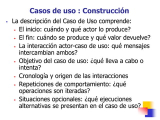  La descripción del Caso de Uso comprende:
 El inicio: cuándo y qué actor lo produce?
 El fin: cuándo se produce y qué valor devuelve?
 La interacción actor-caso de uso: qué mensajes
intercambian ambos?
 Objetivo del caso de uso: ¿qué lleva a cabo o
intenta?
 Cronología y origen de las interacciones
 Repeticiones de comportamiento: ¿qué
operaciones son iteradas?
 Situaciones opcionales: ¿qué ejecuciones
alternativas se presentan en el caso de uso?
Casos de uso : Construcción
 