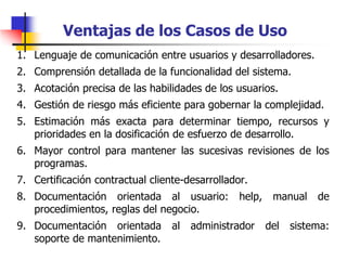 Ventajas de los Casos de Uso
1. Lenguaje de comunicación entre usuarios y desarrolladores.
2. Comprensión detallada de la funcionalidad del sistema.
3. Acotación precisa de las habilidades de los usuarios.
4. Gestión de riesgo más eficiente para gobernar la complejidad.
5. Estimación más exacta para determinar tiempo, recursos y
prioridades en la dosificación de esfuerzo de desarrollo.
6. Mayor control para mantener las sucesivas revisiones de los
programas.
7. Certificación contractual cliente-desarrollador.
8. Documentación orientada al usuario: help, manual de
procedimientos, reglas del negocio.
9. Documentación orientada al administrador del sistema:
soporte de mantenimiento.
 