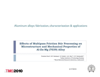 Aluminum alloys: fabrication, characterization & applications
Effects of Multipass Friction Stir Processing on
Microstructure and Mechanical Properties of
Al-Zn-Mg (7039) Alloy
Prashant Soni*, B.P. Kashyap*, N. Prabhu*, A.G. Rao**, V.P. Deshmukh**
*Indian Institute of Technology Bombay
**Naval Materials Research Laboratory, Ambernath
2/17/2010
 