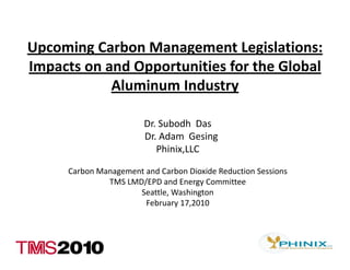 Upcoming Carbon Management Legislations: 
Upcoming Carbon Management Legislations:
Impacts on and Opportunities for the Global 
            Aluminum Industry
            Aluminum Industry

                         Dr. Subodh  Das
                         Dr. Adam  Gesing
                            Phinix,LLC

      Carbon Management and Carbon Dioxide Reduction Sessions
               TMS LMD/EPD and Energy Committee
                                     gy
                      Seattle, Washington 
                        February 17,2010 
 