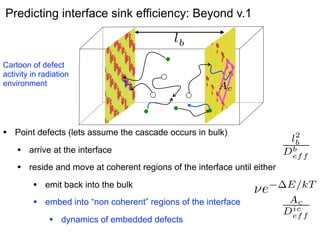 Predicting interface sink efficiency: Beyond v.1

Cartoon of defect
activity in radiation
environment

•

2
lb
b
Def f

Ac
ic
Def f

Point defects (lets assume the cascade occurs in bulk)

2
lb
b
Def f

•

arrive at the interface

•

reside and move at coherent regions of the interface until either

•

emit back into the bulk

•

embed into “non coherent” regions of the interface

•

dynamics of embedded defects

⌫e

E/kT
Ac
ic
Def f

 