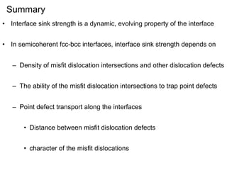 Summary
• Interface sink strength is a dynamic, evolving property of the interface
• In semicoherent fcc-bcc interfaces, interface sink strength depends on
– Density of misfit dislocation intersections and other dislocation defects
– The ability of the misfit dislocation intersections to trap point defects
– Point defect transport along the interfaces
• Distance between misfit dislocation defects
• character of the misfit dislocations

 