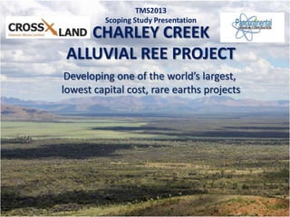 1
CHARLEY CREEK
ALLUVIAL REE PROJECT
TMS2013
Scoping Study Presentation
Developing one of the world’s largest,
lowest capital cost, rare earths projects
 