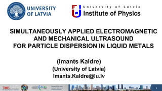 1
SIMULTANEOUSLY APPLIED ELECTROMAGNETIC
AND MECHANICAL ULTRASOUND
FOR PARTICLE DISPERSION IN LIQUID METALS
(Imants Kaldre)
(University of Latvia)
Imants.Kaldre@lu.lv
 