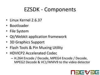 EZSDK - Components
• Linux Kernel 2.6.37
• Bootloader
• File System
• Qt/Webkit application framework
• 3D Graphics Support
• Flash Tools & Pin Muxing Utility
• HDVICP2 Accelerated Codec
– H.264 Encode / Decode, MPEG4 Encode / Decode,
MPEG2 Decode & VC1/WMV9 to the video detector
 