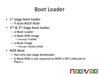 Boot Loader
• 1st stage boot loader
– TI 814x BOOT ROM
• 2nd & 3rd stage boot loader
– U-Boot Loader
– U-Boot-MIN Image
• Prompt TI-MIN#
– U-Boot Image
• Prompt TI8148_EVM#
• NOR Boot
– Has only two stage bootloader
– U-Boot-MIN is not required as NOR is XIP ( eXecute In
Place )
 