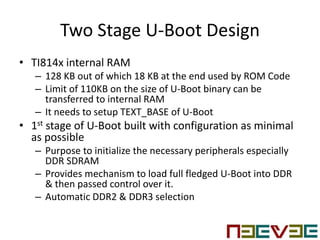 Two Stage U-Boot Design
• TI814x internal RAM
– 128 KB out of which 18 KB at the end used by ROM Code
– Limit of 110KB on the size of U-Boot binary can be
transferred to internal RAM
– It needs to setup TEXT_BASE of U-Boot
• 1st stage of U-Boot built with configuration as minimal
as possible
– Purpose to initialize the necessary peripherals especially
DDR SDRAM
– Provides mechanism to load full fledged U-Boot into DDR
& then passed control over it.
– Automatic DDR2 & DDR3 selection
 