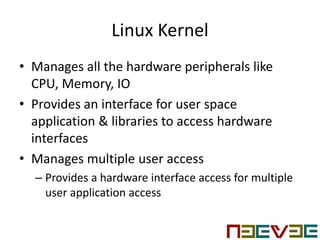 Linux Kernel
• Manages all the hardware peripherals like
CPU, Memory, IO
• Provides an interface for user space
application & libraries to access hardware
interfaces
• Manages multiple user access
– Provides a hardware interface access for multiple
user application access
 