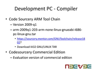 Development PC - Compiler
• Code Sourcery ARM Tool Chain
– Version 2009-q1
– arm-2009q1-203-arm-none-linux-gnueabi-i686-
pc-linux-gnu.tar
• https://sourcery.mentor.com/GNUToolchain/release18
02?
• Download IA32 GNU/LINUX TAR
• Codesourcery Commercial Edition
– Evaluation version of commercial edition
 