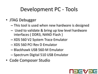 Development PC - Tools
• JTAG Debugger
– This tool is used when new hardware is designed
– Used to validate & bring up low level hardware
interfaces ( DDR3, NAND Flash )
– XDS 560 V2 System Trace Emulator
– XDS 560 PCI Rev D Emulator
– Blackhawk USB 560-M Emulator
– Spectrum Digital 510 USB Emulator
• Code Composer Studio
 