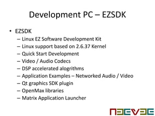 Development PC – EZSDK
• EZSDK
– Linux EZ Software Development Kit
– Linux support based on 2.6.37 Kernel
– Quick Start Development
– Video / Audio Codecs
– DSP accelerated alogrithms
– Application Examples – Networked Audio / Video
– Qt graphics SDK plugin
– OpenMax libraries
– Matrix Application Launcher
 