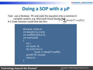 Doing a SOP with a µP
     Task : use a Desktop - PC and code the equation into a common C-
           compiler system, e.g. Microsoft Visual Studio.Net3
                                                      y = ∑data[i ] * coeff [i ]
     A C-Code Solution could look like this:              i =0




                    #include <stdio.h>
                    int data[4]={1,2,3,4};
                    int coeff[4]={8,6,4,2};
                    int main(void)
                    {
                       int i;
                       int result =0;
                       for (i=0;i<4;i++)
                               result += data[i]*coeff[i];
                       printf("%i",result);
                       return 0;
                    }

Technology beyond the Dreams™                                Copyright © 2006 Pantech Solutions Pvt
 