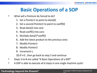 Basic Operations of a SOP
     •   What will a Pentium be forced to do?
           1. Set a Pointer1 to point to data[0]
           2. Set a second Pointer2 to point to coeff[0]
           3. Read data[i] into core
           4. Read coeff[i] into core
           5. Multiply data[i]*coeff[i]
           6. Add the latest product to the previous ones
           7. Modify Pointer1
           8. Modify Pointer2
           9. Increment I;
           10.If i<3 , then go back to step 3 and continue
     •   Steps 3 to 8 are called “6 Basic Operations of a DSP”
     •   A DSP is able to execute all 6 steps in one single machine cycle!

Technology beyond the Dreams™                          Copyright © 2006 Pantech Solutions Pvt
 