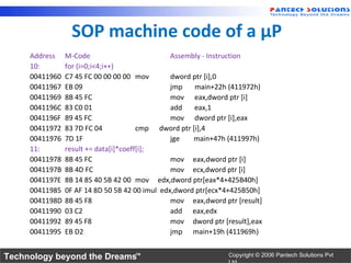 SOP machine code of a µP
     Address    M-Code                          Assembly - Instruction
     10:        for (i=0;i<4;i++)
     00411960   C7 45 FC 00 00 00 00 mov        dword ptr [i],0
     00411967   EB 09                           jmp    main+22h (411972h)
     00411969   8B 45 FC                        mov eax,dword ptr [i]
     0041196C   83 C0 01                        add   eax,1
     0041196F   89 45 FC                        mov dword ptr [i],eax
     00411972   83 7D FC 04            cmp dword ptr [i],4
     00411976   7D 1F                           jge   main+47h (411997h)
     11:        result += data[i]*coeff[i];
     00411978   8B 45 FC                        mov eax,dword ptr [i]
     0041197B   8B 4D FC                        mov ecx,dword ptr [i]
     0041197E   8B 14 85 40 5B 42 00 mov edx,dword ptr[eax*4+425B40h]
     00411985   0F AF 14 8D 50 5B 42 00 imul edx,dword ptr[ecx*4+425B50h]
     0041198D   8B 45 F8                        mov eax,dword ptr [result]
     00411990   03 C2                           add eax,edx
     00411992   89 45 F8                        mov dword ptr [result],eax
     00411995   EB D2                           jmp main+19h (411969h)


Technology beyond the Dreams™                                   Copyright © 2006 Pantech Solutions Pvt
 