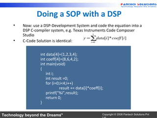 Doing a SOP with a DSP
     •   Now: use a DSP-Development System and code the equation into a
         DSP C-compiler system, e.g. Texas Instruments Code Composer
         Studio                                  3
                                           y = ∑data[i ] * coeff [i ]
     •   C-Code Solution is identical:         i =0




                  int data[4]={1,2,3,4};
                  int coeff[4]={8,6,4,2};
                  int main(void)
                  {
                     int i;
                     int result =0;
                     for (i=0;i<4;i++)
                             result += data[i]*coeff[i];
                     printf("%i",result);
                     return 0;
                  }

Technology beyond the Dreams™                          Copyright © 2006 Pantech Solutions Pvt
 