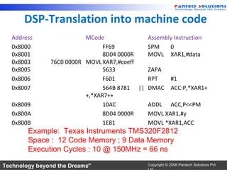 DSP-Translation into machine code
   Address                MCode              Assembly Instruction
   0x8000                       FF69         SPM    0
   0x8001                       8D04 0000R   MOVL XAR1,#data
   0x8003      76C0 0000R MOVL XAR7,#coeff
   0x8005                       5633         ZAPA
   0x8006                       F601         RPT    #1
   0x8007                       564B 8781 || DMAC ACC:P,*XAR1+
                          +,*XAR7++
   0x8009                       10AC         ADDL ACC,P<<PM
   0x800A                       8D04 0000R   MOVL XAR1,#y
   0x800B                       1E81         MOVL *XAR1,ACC
        Example: Texas Instruments TMS320F2812
        Space : 12 Code Memory ; 9 Data Memory
        Execution Cycles : 10 @ 150MHz = 66 ns

Technology beyond the Dreams™                 Copyright © 2006 Pantech Solutions Pvt
 
