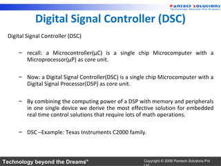 Digital Signal Controller (DSC)
 Digital Signal Controller (DSC)

     – recall: a Microcontroller(µC) is a single chip Microcomputer with a
       Microprocessor(µP) as core unit.

     – Now: a Digital Signal Controller(DSC) is a single chip Microcomputer with a
       Digital Signal Processor(DSP) as core unit.

     – By combining the computing power of a DSP with memory and peripherals
       in one single device we derive the most effective solution for embedded
       real time control solutions that require lots of math operations.

     – DSC –Example: Texas Instruments C2000 family.



Technology beyond the Dreams™                         Copyright © 2006 Pantech Solutions Pvt
 