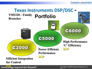 Texas Instruments DSP/DSC -
      TMS320 – Family
      Branches        Portfolio

                                                         C6000
                                C5000
                                                      High Performance
                                                      ‘C’ Efficiency
         C2000                  Power Efficient       DSP
                                Performance
                                DSP
    Efficient Integration
    for Control
    DSC
Technology beyond the Dreams™                     Copyright © 2006 Pantech Solutions Pvt
 
