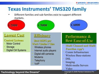 Texas Instruments’ TMS320 family
      •     Different families and sub-families exist to support different
            markets.

      C2000                       C5000                              C6000


  Lowest Cost                 Efficiency                      Performance &
  Control Systems             Best MIPS per                   Best Ease-of-Use
   Motor Control           Watt / Dollar / Size
   Storage                  Wireless phones
                                                             Multi Channel and Multi
   Digital Ctrl Systems     Internet audio players
                                                              Function App's
                             Digital still cameras
                                                             Comm Infrastructure
                             Modems
                                                             Wireless Base-stations
                             Telephony
                                                             DSL
                             VoIP
                                                             Imaging
                                                             Multi-media Servers
                                                             Video
Technology beyond the Dreams™                                Copyright © 2006 Pantech Solutions Pvt
 