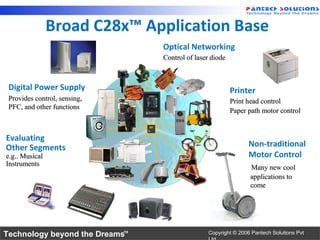 Broad C28x™ Application Base
                                Optical Networking
                                Control of laser diode



 Digital Power Supply                                    Printer
 Provides control, sensing,                              Print head control
 PFC, and other functions
                                                         Paper path motor control


Evaluating
Other Segments                                                 Non-traditional
e.g.. Musical                                                  Motor Control
Instruments
                                                               Many new cool
                                                               applications to
                                                               come




Technology beyond the Dreams™                  Copyright © 2006 Pantech Solutions Pvt
 