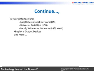 Continue...,
      Network interface unit
             - Local Interconnect Network (LIN)
             - Universal Serial Bus (USB)
             - Local / Wide Area Networks (LAN, WAN)
         Graphical Output Devices
         and more …




Technology beyond the Dreams™                     Copyright © 2006 Pantech Solutions Pvt
 