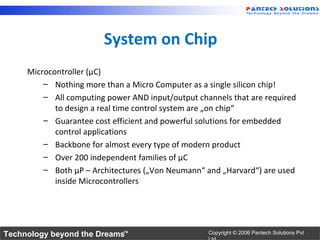 System on Chip
     Microcontroller (µC)
         – Nothing more than a Micro Computer as a single silicon chip!
         – All computing power AND input/output channels that are required
            to design a real time control system are „on chip“
         – Guarantee cost efficient and powerful solutions for embedded
            control applications
         – Backbone for almost every type of modern product
         – Over 200 independent families of µC
         – Both µP – Architectures („Von Neumann“ and „Harvard“) are used
            inside Microcontrollers




Technology beyond the Dreams™                      Copyright © 2006 Pantech Solutions Pvt
 