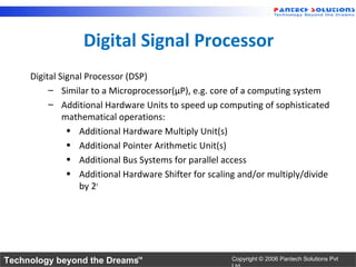 Digital Signal Processor
     Digital Signal Processor (DSP)
          – Similar to a Microprocessor(µP), e.g. core of a computing system
          – Additional Hardware Units to speed up computing of sophisticated
              mathematical operations:
               • Additional Hardware Multiply Unit(s)
               • Additional Pointer Arithmetic Unit(s)
               • Additional Bus Systems for parallel access
               • Additional Hardware Shifter for scaling and/or multiply/divide
                  by 2n




Technology beyond the Dreams™                         Copyright © 2006 Pantech Solutions Pvt
 