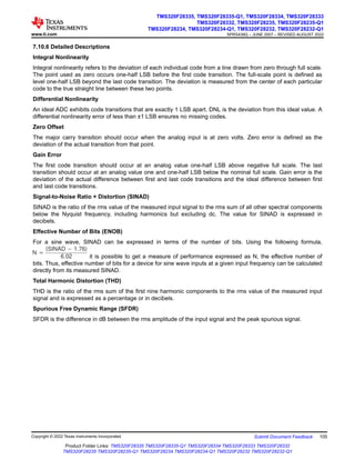 7.10.6 Detailed Descriptions
Integral Nonlinearity
Integral nonlinearity refers to the deviation of each individual code from a line drawn from zero through full scale.
The point used as zero occurs one-half LSB before the first code transition. The full-scale point is defined as
level one-half LSB beyond the last code transition. The deviation is measured from the center of each particular
code to the true straight line between these two points.
Differential Nonlinearity
An ideal ADC exhibits code transitions that are exactly 1 LSB apart. DNL is the deviation from this ideal value. A
differential nonlinearity error of less than ±1 LSB ensures no missing codes.
Zero Offset
The major carry transition should occur when the analog input is at zero volts. Zero error is defined as the
deviation of the actual transition from that point.
Gain Error
The first code transition should occur at an analog value one-half LSB above negative full scale. The last
transition should occur at an analog value one and one-half LSB below the nominal full scale. Gain error is the
deviation of the actual difference between first and last code transitions and the ideal difference between first
and last code transitions.
Signal-to-Noise Ratio + Distortion (SINAD)
SINAD is the ratio of the rms value of the measured input signal to the rms sum of all other spectral components
below the Nyquist frequency, including harmonics but excluding dc. The value for SINAD is expressed in
decibels.
Effective Number of Bits (ENOB)
For a sine wave, SINAD can be expressed in terms of the number of bits. Using the following formula,
N +
(SINAD * 1.76)
6.02 it is possible to get a measure of performance expressed as N, the effective number of
bits. Thus, effective number of bits for a device for sine wave inputs at a given input frequency can be calculated
directly from its measured SINAD.
Total Harmonic Distortion (THD)
THD is the ratio of the rms sum of the first nine harmonic components to the rms value of the measured input
signal and is expressed as a percentage or in decibels.
Spurious Free Dynamic Range (SFDR)
SFDR is the difference in dB between the rms amplitude of the input signal and the peak spurious signal.
www.ti.com
TMS320F28335, TMS320F28335-Q1, TMS320F28334, TMS320F28333
TMS320F28332, TMS320F28235, TMS320F28235-Q1
TMS320F28234, TMS320F28234-Q1, TMS320F28232, TMS320F28232-Q1
SPRS439Q – JUNE 2007 – REVISED AUGUST 2022
Copyright © 2022 Texas Instruments Incorporated Submit Document Feedback 105
Product Folder Links: TMS320F28335 TMS320F28335-Q1 TMS320F28334 TMS320F28333 TMS320F28332
TMS320F28235 TMS320F28235-Q1 TMS320F28234 TMS320F28234-Q1 TMS320F28232 TMS320F28232-Q1
 