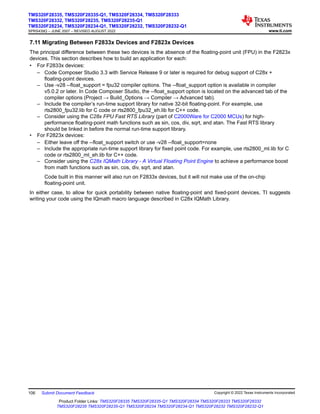 7.11 Migrating Between F2833x Devices and F2823x Devices
The principal difference between these two devices is the absence of the floating-point unit (FPU) in the F2823x
devices. This section describes how to build an application for each:
• For F2833x devices:
– Code Composer Studio 3.3 with Service Release 9 or later is required for debug support of C28x +
floating-point devices.
– Use -v28 --float_support = fpu32 compiler options. The --float_support option is available in compiler
v5.0.2 or later. In Code Composer Studio, the --float_support option is located on the advanced tab of the
compiler options (Project → Build_Options → Compiler → Advanced tab).
– Include the compiler’s run-time support library for native 32-bit floating-point. For example, use
rts2800_fpu32.lib for C code or rts2800_fpu32_eh.lib for C++ code.
– Consider using the C28x FPU Fast RTS Library (part of C2000Ware for C2000 MCUs) for high-
performance floating-point math functions such as sin, cos, div, sqrt, and atan. The Fast RTS library
should be linked in before the normal run-time support library.
• For F2823x devices:
– Either leave off the --float_support switch or use -v28 --float_support=none
– Include the appropriate run-time support library for fixed point code. For example, use rts2800_ml.lib for C
code or rts2800_ml_eh.lib for C++ code.
– Consider using the C28x IQMath Library - A Virtual Floating Point Engine to achieve a performance boost
from math functions such as sin, cos, div, sqrt, and atan.
Code built in this manner will also run on F2833x devices, but it will not make use of the on-chip
floating-point unit.
In either case, to allow for quick portability between native floating-point and fixed-point devices, TI suggests
writing your code using the IQmath macro language described in C28x IQMath Library.
TMS320F28335, TMS320F28335-Q1, TMS320F28334, TMS320F28333
TMS320F28332, TMS320F28235, TMS320F28235-Q1
TMS320F28234, TMS320F28234-Q1, TMS320F28232, TMS320F28232-Q1
SPRS439Q – JUNE 2007 – REVISED AUGUST 2022 www.ti.com
106 Submit Document Feedback Copyright © 2022 Texas Instruments Incorporated
Product Folder Links: TMS320F28335 TMS320F28335-Q1 TMS320F28334 TMS320F28333 TMS320F28332
TMS320F28235 TMS320F28235-Q1 TMS320F28234 TMS320F28234-Q1 TMS320F28232 TMS320F28232-Q1
 