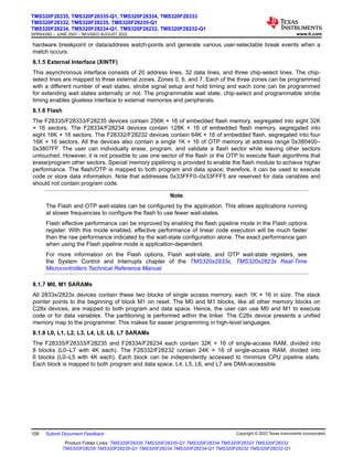 hardware breakpoint or data/address watch-points and generate various user-selectable break events when a
match occurs.
8.1.5 External Interface (XINTF)
This asynchronous interface consists of 20 address lines, 32 data lines, and three chip-select lines. The chip-
select lines are mapped to three external zones, Zones 0, 6, and 7. Each of the three zones can be programmed
with a different number of wait states, strobe signal setup and hold timing and each zone can be programmed
for extending wait states externally or not. The programmable wait state, chip-select and programmable strobe
timing enables glueless interface to external memories and peripherals.
8.1.6 Flash
The F28335/F28333/F28235 devices contain 256K × 16 of embedded flash memory, segregated into eight 32K
× 16 sectors. The F28334/F28234 devices contain 128K × 16 of embedded flash memory, segregated into
eight 16K × 16 sectors. The F28332/F28232 devices contain 64K × 16 of embedded flash, segregated into four
16K × 16 sectors. All the devices also contain a single 1K × 16 of OTP memory at address range 0x380400–
0x3807FF. The user can individually erase, program, and validate a flash sector while leaving other sectors
untouched. However, it is not possible to use one sector of the flash or the OTP to execute flash algorithms that
erase/program other sectors. Special memory pipelining is provided to enable the flash module to achieve higher
performance. The flash/OTP is mapped to both program and data space; therefore, it can be used to execute
code or store data information. Note that addresses 0x33FFF0–0x33FFF5 are reserved for data variables and
should not contain program code.
Note
The Flash and OTP wait-states can be configured by the application. This allows applications running
at slower frequencies to configure the flash to use fewer wait-states.
Flash effective performance can be improved by enabling the flash pipeline mode in the Flash options
register. With this mode enabled, effective performance of linear code execution will be much faster
than the raw performance indicated by the wait-state configuration alone. The exact performance gain
when using the Flash pipeline mode is application-dependent.
For more information on the Flash options, Flash wait-state, and OTP wait-state registers, see
the System Control and Interrupts chapter of the TMS320x2833x, TMS320x2823x Real-Time
Microcontrollers Technical Reference Manual.
8.1.7 M0, M1 SARAMs
All 2833x/2823x devices contain these two blocks of single access memory, each 1K × 16 in size. The stack
pointer points to the beginning of block M1 on reset. The M0 and M1 blocks, like all other memory blocks on
C28x devices, are mapped to both program and data space. Hence, the user can use M0 and M1 to execute
code or for data variables. The partitioning is performed within the linker. The C28x device presents a unified
memory map to the programmer. This makes for easier programming in high-level languages.
8.1.8 L0, L1, L2, L3, L4, L5, L6, L7 SARAMs
The F28335/F28333/F28235 and F28334/F28234 each contain 32K × 16 of single-access RAM, divided into
8 blocks (L0–L7 with 4K each). The F28332/F28232 contain 24K × 16 of single-access RAM, divided into
6 blocks (L0–L5 with 4K each). Each block can be independently accessed to minimize CPU pipeline stalls.
Each block is mapped to both program and data space. L4, L5, L6, and L7 are DMA-accessible.
TMS320F28335, TMS320F28335-Q1, TMS320F28334, TMS320F28333
TMS320F28332, TMS320F28235, TMS320F28235-Q1
TMS320F28234, TMS320F28234-Q1, TMS320F28232, TMS320F28232-Q1
SPRS439Q – JUNE 2007 – REVISED AUGUST 2022 www.ti.com
108 Submit Document Feedback Copyright © 2022 Texas Instruments Incorporated
Product Folder Links: TMS320F28335 TMS320F28335-Q1 TMS320F28334 TMS320F28333 TMS320F28332
TMS320F28235 TMS320F28235-Q1 TMS320F28234 TMS320F28234-Q1 TMS320F28232 TMS320F28232-Q1
 
