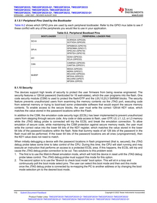 8.1.9.1 Peripheral Pins Used by the Bootloader
Table 8-2 shows which GPIO pins are used by each peripheral bootloader. Refer to the GPIO mux table to see if
these conflict with any of the peripherals you would like to use in your application.
Table 8-2. Peripheral Bootload Pins
BOOTLOADER PERIPHERAL LOADER PINS
SCI-A
SCIRXDA (GPIO28)
SCITXDA (GPIO29)
SPI-A
SPISIMOA (GPIO16)
SPISOMIA (GPIO17)
SPICLKA (GPIO18)
SPISTEA (GPIO19)
I2C
SDAA (GPIO32)
SCLA (GPIO33)
CAN
CANRXA (GPIO30)
CANTXA (GPIO31)
McBSP
MDXA (GPIO20)
MDRA (GPIO21)
MCLKXA (GPIO22)
MFSXA (GPIO23)
MCLKRA (GPIO7)
MFSRA (GPIO5)
8.1.10 Security
The devices support high levels of security to protect the user firmware from being reverse engineered. The
security features a 128-bit password (hardcoded for 16 wait-states), which the user programs into the flash. One
code security module (CSM) is used to protect the flash/OTP and the L0/L1/L2/L3 SARAM blocks. The security
feature prevents unauthorized users from examining the memory contents via the JTAG port, executing code
from external memory or trying to boot-load some undesirable software that would export the secure memory
contents. To enable access to the secure blocks, the user must write the correct 128-bit KEY value, which
matches the value stored in the password locations within the Flash.
In addition to the CSM, the emulation code security logic (ECSL) has been implemented to prevent unauthorized
users from stepping through secure code. Any code or data access to flash, user OTP, L0, L1, L2, or L3 memory
while the JTAG debug probe is connected will trip the ECSL and break the emulation connection. To allow
emulation of secure code, while maintaining the CSM protection against secure memory reads, the user must
write the correct value into the lower 64 bits of the KEY register, which matches the value stored in the lower
64 bits of the password locations within the flash. Note that dummy reads of all 128 bits of the password in the
flash must still be performed. If the lower 64 bits of the password locations are all ones (unprogrammed), then
the KEY value does not need to match.
When initially debugging a device with the password locations in flash programmed (that is, secured), the JTAG
debug probe takes some time to take control of the CPU. During this time, the CPU will start running and may
execute an instruction that performs an access to a protected ECSL area. If this happens, the ECSL will trip and
cause the JTAG debug probe connection to be cut. Two solutions to this problem exist:
1. The first is to use the Wait-In-Reset emulation mode, which will hold the device in reset until the JTAG debug
probe takes control. The JTAG debug probe must support this mode for this option.
2. The second option is to use the “Branch to check boot mode” boot option. This will sit in a loop and
continuously poll the boot mode select pins. The user can select this boot mode and then exit this mode
once the JTAG debug probe is connected by re-mapping the PC to another address or by changing the boot
mode selection pin to the desired boot mode.
TMS320F28335, TMS320F28335-Q1, TMS320F28334, TMS320F28333
TMS320F28332, TMS320F28235, TMS320F28235-Q1
TMS320F28234, TMS320F28234-Q1, TMS320F28232, TMS320F28232-Q1
SPRS439Q – JUNE 2007 – REVISED AUGUST 2022 www.ti.com
110 Submit Document Feedback Copyright © 2022 Texas Instruments Incorporated
Product Folder Links: TMS320F28335 TMS320F28335-Q1 TMS320F28334 TMS320F28333 TMS320F28332
TMS320F28235 TMS320F28235-Q1 TMS320F28234 TMS320F28234-Q1 TMS320F28232 TMS320F28232-Q1
 