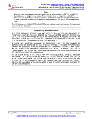Note
• When the code-security passwords are programmed, all addresses from 0x33FF80 to 0x33FFF5
cannot be used as program code or data. These locations must be programmed to 0x0000.
• If the code security feature is not used, addresses 0x33FF80 to 0x33FFEF may be used for code
or data. Addresses 0x33FFF0 to 0x33FFF5 are reserved for data and should not contain program
code.
The 128-bit password (at 0x33FFF8 to 0x33FFFF) must not be programmed to zeros. Doing so would
permanently lock the device.
Code Security Module Disclaimer
THE CODE SECURITY MODULE (CSM) INCLUDED ON THIS DEVICE WAS DESIGNED TO
PASSWORD PROTECT THE DATA STORED IN THE ASSOCIATED MEMORY (EITHER ROM
OR FLASH) AND IS WARRANTED BY TEXAS INSTRUMENTS (TI), IN ACCORDANCE WITH ITS
STANDARD TERMS AND CONDITIONS, TO CONFORM TO TI'S PUBLISHED SPECIFICATIONS
FOR THE WARRANTY PERIOD APPLICABLE FOR THIS DEVICE.
TI DOES NOT, HOWEVER, WARRANT OR REPRESENT THAT THE CSM CANNOT BE
COMPROMISED OR BREACHED OR THAT THE DATA STORED IN THE ASSOCIATED MEMORY
CANNOT BE ACCESSED THROUGH OTHER MEANS. MOREOVER, EXCEPT AS SET FORTH
ABOVE, TI MAKES NO WARRANTIES OR REPRESENTATIONS CONCERNING THE CSM OR
OPERATION OF THIS DEVICE, INCLUDING ANY IMPLIED WARRANTIES OF MERCHANTABILITY
OR FITNESS FOR A PARTICULAR PURPOSE.
IN NO EVENT SHALL TI BE LIABLE FOR ANY CONSEQUENTIAL, SPECIAL, INDIRECT,
INCIDENTAL, OR PUNITIVE DAMAGES, HOWEVER CAUSED, ARISING IN ANY WAY OUT OF
YOUR USE OF THE CSM OR THIS DEVICE, WHETHER OR NOT TI HAS BEEN ADVISED OF THE
POSSIBILITY OF SUCH DAMAGES. EXCLUDED DAMAGES INCLUDE, BUT ARE NOT LIMITED
TO LOSS OF DATA, LOSS OF GOODWILL, LOSS OF USE OR INTERRUPTION OF BUSINESS OR
OTHER ECONOMIC LOSS.
www.ti.com
TMS320F28335, TMS320F28335-Q1, TMS320F28334, TMS320F28333
TMS320F28332, TMS320F28235, TMS320F28235-Q1
TMS320F28234, TMS320F28234-Q1, TMS320F28232, TMS320F28232-Q1
SPRS439Q – JUNE 2007 – REVISED AUGUST 2022
Copyright © 2022 Texas Instruments Incorporated Submit Document Feedback 111
Product Folder Links: TMS320F28335 TMS320F28335-Q1 TMS320F28334 TMS320F28333 TMS320F28332
TMS320F28235 TMS320F28235-Q1 TMS320F28234 TMS320F28234-Q1 TMS320F28232 TMS320F28232-Q1
 