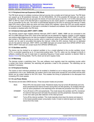 8.1.11 Peripheral Interrupt Expansion (PIE) Block
The PIE block serves to multiplex numerous interrupt sources into a smaller set of interrupt inputs. The PIE block
can support up to 96 peripheral interrupts. On the 2833x/2823x, 58 of the possible 96 interrupts are used by
peripherals. The 96 interrupts are grouped into blocks of 8 and each group is fed into 1 of 12 CPU interrupt lines
(INT1 to INT12). Each of the 96 interrupts is supported by its own vector stored in a dedicated RAM block that
can be overwritten by the user. The vector is automatically fetched by the CPU on servicing the interrupt. It takes
eight CPU clock cycles to fetch the vector and save critical CPU registers. Hence the CPU can quickly respond
to interrupt events. Prioritization of interrupts is controlled in hardware and software. Each individual interrupt can
be enabled or disabled within the PIE block.
8.1.12 External Interrupts (XINT1–XINT7, XNMI)
The devices support eight masked external interrupts (XINT1–XINT7, XNMI). XNMI can be connected to the
INT13 or NMI interrupt of the CPU. Each of the interrupts can be selected for negative, positive, or both negative
and positive edge triggering and can also be enabled or disabled (including the XNMI). XINT1, XINT2, and XNMI
also contain a 16-bit free-running up counter, which is reset to zero when a valid interrupt edge is detected. This
counter can be used to accurately time-stamp the interrupt. Unlike the 281x devices, there are no dedicated
pins for the external interrupts. XINT1 XINT2, and XNMI interrupts can accept inputs from GPIO0–GPIO31 pins.
XINT3–XINT7 interrupts can accept inputs from GPIO32–GPIO63 pins.
8.1.13 Oscillator and PLL
The device can be clocked by an external oscillator or by a crystal attached to the on-chip oscillator circuit.
A PLL is provided supporting up to 10 input-clock-scaling ratios. The PLL ratios can be changed on-the-fly in
software, enabling the user to scale back on operating frequency if lower power operation is desired. Refer to
Section 7.9.4.4 for timing details. The PLL block can be set in bypass mode.
8.1.14 Watchdog
The devices contain a watchdog timer. The user software must regularly reset the watchdog counter within
a certain time frame; otherwise, the watchdog will generate a reset to the processor. The watchdog can be
disabled if necessary.
8.1.15 Peripheral Clocking
The clocks to each individual peripheral can be enabled or disabled so as to reduce power consumption when
a peripheral is not in use. Additionally, the system clock to the serial ports (except I2C and eCAN) and the ADC
blocks can be scaled relative to the CPU clock. This enables the timing of peripherals to be decoupled from
increasing CPU clock speeds.
8.1.16 Low-Power Modes
The devices are full static CMOS devices. Three low-power modes are provided:
IDLE: Place CPU into low-power mode. Peripheral clocks may be turned off selectively and only
those peripherals that need to function during IDLE are left operating. An enabled interrupt
from an active peripheral or the watchdog timer will wake the processor from IDLE mode.
STANDBY: Turns off clock to CPU and peripherals. This mode leaves the oscillator and PLL functional.
An external interrupt event will wake the processor and the peripherals. Execution begins
on the next valid cycle after detection of the interrupt event
HALT: Turns off the internal oscillator. This mode basically shuts down the device and places it
in the lowest possible power consumption mode. A reset or external signal can wake the
device from this mode.
TMS320F28335, TMS320F28335-Q1, TMS320F28334, TMS320F28333
TMS320F28332, TMS320F28235, TMS320F28235-Q1
TMS320F28234, TMS320F28234-Q1, TMS320F28232, TMS320F28232-Q1
SPRS439Q – JUNE 2007 – REVISED AUGUST 2022 www.ti.com
112 Submit Document Feedback Copyright © 2022 Texas Instruments Incorporated
Product Folder Links: TMS320F28335 TMS320F28335-Q1 TMS320F28334 TMS320F28333 TMS320F28332
TMS320F28235 TMS320F28235-Q1 TMS320F28234 TMS320F28234-Q1 TMS320F28232 TMS320F28232-Q1
 